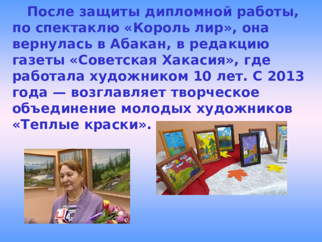  После защиты дипломной работы, по спектаклю «Король лир», она вернулась в Абакан, в редакцию газеты «Советская Хакасия», где работала художником 10 лет. С 2013 года — возглавляет творческое объединение молодых художников «Теплые краски».  