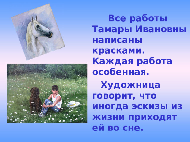  Все работы Тамары Ивановны написаны красками. Каждая работа особенная.  Художница говорит, что иногда эскизы из жизни приходят ей во сне. 