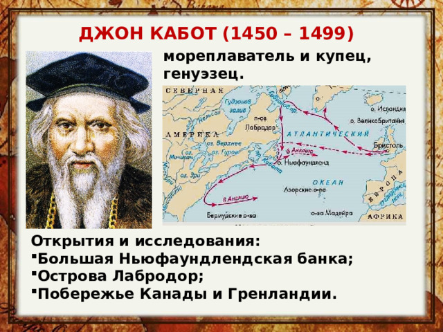 ДЖОН КАБОТ (1450 – 1499) мореплаватель и купец, генуэзец. Настоящее имя: Джованни Кабото.  Открытия и исследования: Большая Ньюфаундлендская банка; Острова Лабродор; Побережье Канады и Гренландии. 