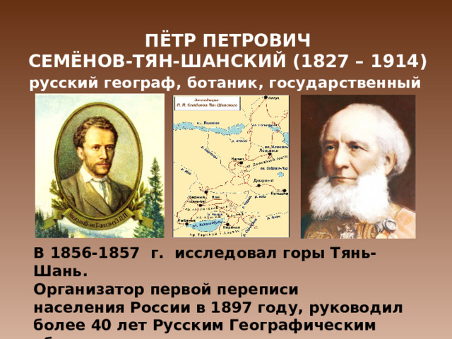 ПЁТР ПЕТРОВИЧ СЕМЁНОВ-ТЯН-ШАНСКИЙ (1827 – 1914) русский географ, ботаник, государственный деятель В 1856-1857 г. исследовал горы Тянь-Шань. Организатор первой переписи населения России в 1897 году, руководил более 40 лет Русским Географическим обществом. 