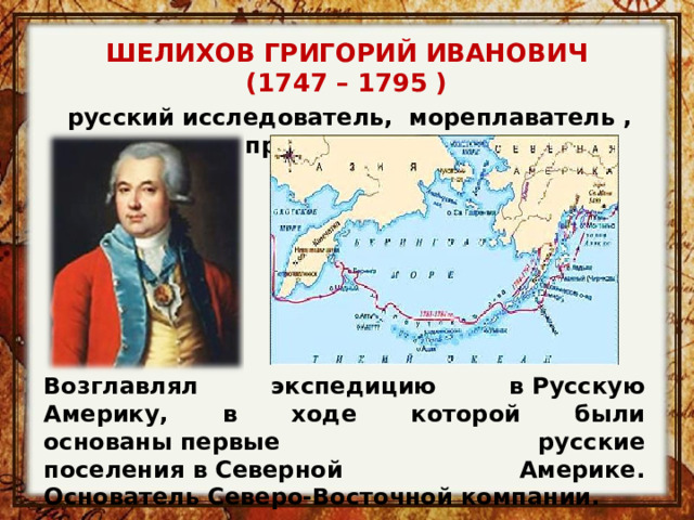 ШЕЛИХОВ ГРИГОРИЙ ИВАНОВИЧ (1747 – 1795 ) русский исследователь, мореплаватель , промышленник Возглавлял экспедицию в Русскую Америку, в ходе которой были основаны первые русские поселения в Северной Америке. Основатель Северо-Восточной компании. 