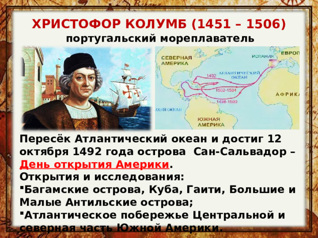 ХРИСТОФОР КОЛУМБ (1451 – 1506) португальский мореплаватель Пересёк Атлантический океан и достиг 12 октября 1492 года острова Сан-Сальвадор – День открытия Америки . Открытия и исследования: Багамские острова, Куба, Гаити, Большие и Малые Антильские острова; Атлантическое побережье Центральной и северная часть Южной Америки. 
