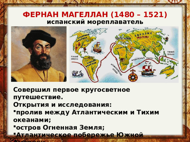 ФЕРНАН МАГЕЛЛАН (1480 – 1521) испанский мореплаватель Совершил первое кругосветное путешествие. Открытия и исследования: пролив между Атлантическим и Тихим океанами; остров Огненная Земля; Атлантическое побережье Южной Америки. Дал название Тихому океану. 