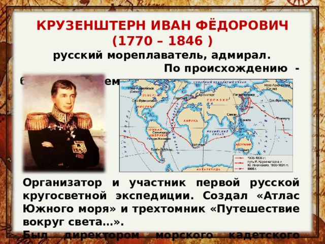 КРУЗЕНШТЕРН ИВАН ФЁДОРОВИЧ (1770 – 1846 ) русский мореплаватель, адмирал.   По происхождению  - балтийский немец Организатор и участник первой русской кругосветной экспедиции. Создал «Атлас Южного моря» и трехтомник «Путешествие вокруг света…». Был директором морского кадетского корпуса.  