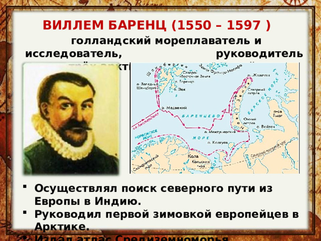 ВИЛЛЕМ БАРЕНЦ (1550 – 1597 )   голландский мореплаватель и исследователь, руководитель трёх арктических экспедиций. Осуществлял поиск северного пути из Европы в Индию. Руководил первой зимовкой европейцев в Арктике. Издал атлас Средиземноморья. 