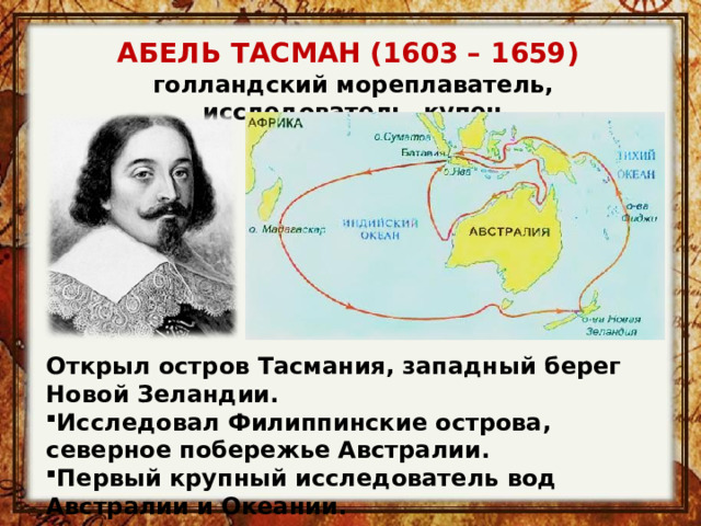 АБЕЛЬ ТАСМАН (1603 – 1659) голландский мореплаватель, исследователь, купец Открыл остров Тасмания, западный берег Новой Зеландии. Исследовал Филиппинские острова, северное побережье Австралии. Первый крупный исследователь вод Австралии и Океании. 