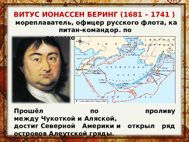 ВИТУС ИОНАССЕН БЕРИНГ (1681 – 1741 )   мореплаватель, офицер русского флота, капитан-командор. по происхождению датчанин. Прошёл по проливу между Чукоткой и Аляской, достиг Северной Америки и открыл ряд островов Алеутской гряды. 