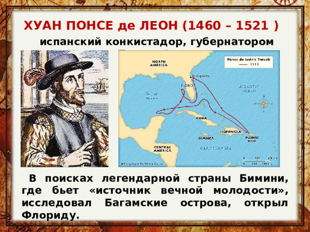 ХУАН ПОНСЕ де ЛЕОН (1460 – 1521 )  испанский конкистадор, губернатором Пуэрто-Рико  В поисках легендарной страны Бимини, где бьет «источник вечной молодости», исследовал Багамские острова, открыл Флориду. 