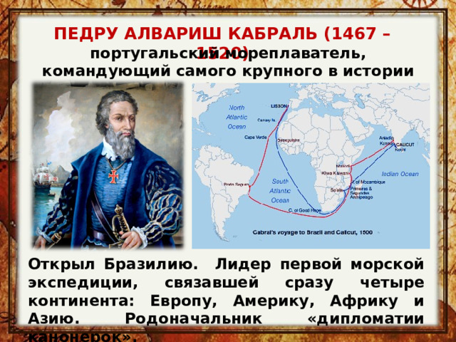 ПЕДРУ АЛВАРИШ КАБРАЛЬ (1467 – 1520) португальский мореплаватель, командующий самого крупного в истории флота Открыл Бразилию. Лидер первой морской экспедиции, связавшей сразу четыре континента: Европу, Америку, Африку и Азию. Родоначальник  «дипломатии канонерок». 