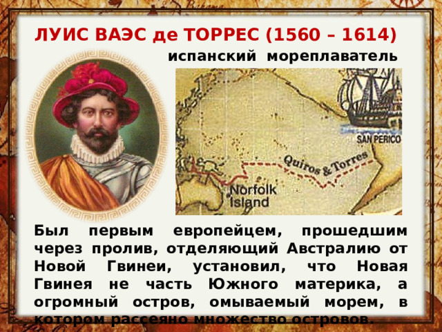 ЛУИС ВАЭС де ТОРРЕС (1560 – 1614)  испанский  мореплаватель Был первым европейцем, прошедшим через пролив, отделяющий Австралию от Новой Гвинеи, установил, что Новая Гвинея не часть Южного материка, а огромный остров, омываемый морем, в котором рассеяно множество островов.  