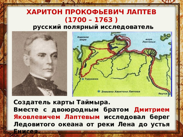ХАРИТОН ПРОКОФЬЕВИЧ ЛАПТЕВ (1700 – 1763 )   русский полярный исследователь Создатель карты Таймыра. Вместе с двоюродным братом Дмитрием Яковлевичем Лаптевым исследовал берег Ледовитого океана от реки Лена до устья Енисея. 