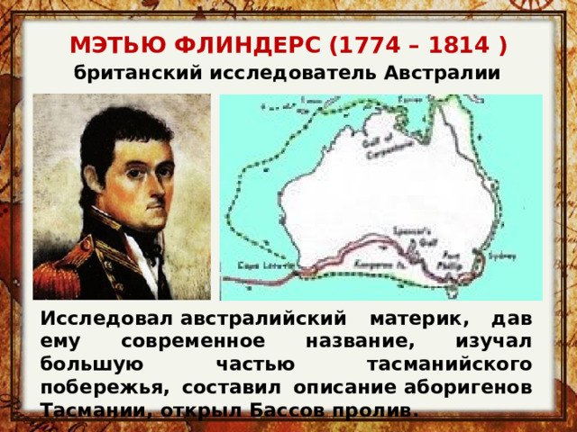 МЭТЬЮ ФЛИНДЕРС (1774 – 1814 ) британский исследователь Австралии   Исследовал австралийский материк, дав ему современное название, изучал большую частью тасманийского побережья, составил описание аборигенов Тасмании, открыл Бассов пролив. 