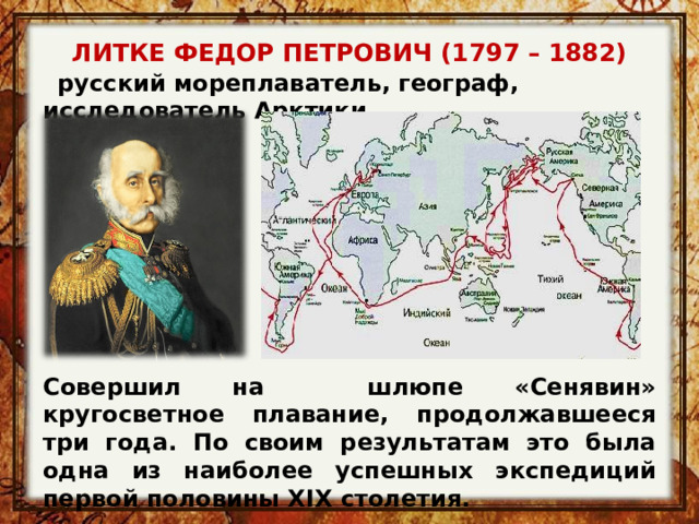 ЛИТКЕ ФЕДОР ПЕТРОВИЧ (1797 – 1882)    русский мореплаватель, географ, исследователь Арктики Совершил на шлюпе «Сенявин» кругосветное плавание, продолжавшееся три года. По своим результатам это была одна из наиболее успешных экспедиций первой половины XIX столетия. 
