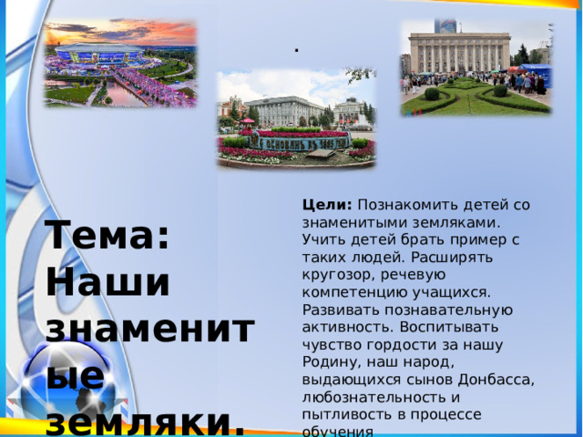 . Цели:  Познакомить детей со знаменитыми земляками. Учить детей брать пример с таких людей. Расширять кругозор, речевую компетенцию учащихся. Развивать познавательную активность. Воспитывать чувство гордости за нашу Родину, наш народ, выдающихся сынов Донбасса, любознательность и пытливость в процессе обучения Тема: Наши знаменитые земляки. 
