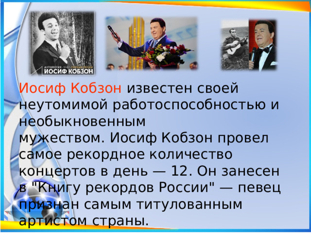 Иосиф Кобзон известен своей неутомимой работоспособностью и необыкновенным мужеством. Иосиф Кобзон провел самое рекордное количество концертов в день — 12. Он занесен в 