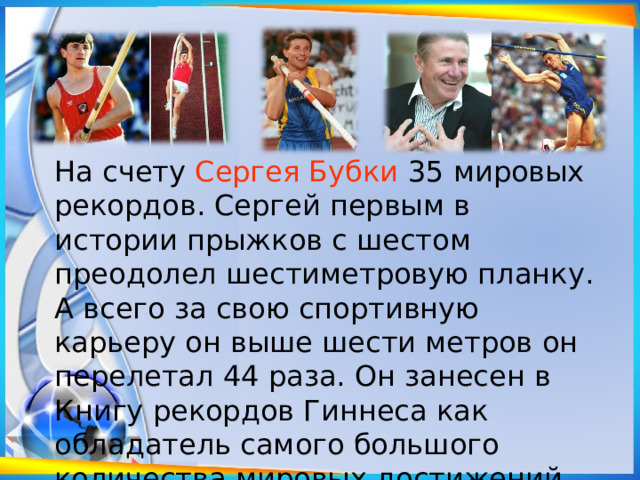 На счету Сергея Бубки 35 мировых рекордов. Сергей первым в истории прыжков с шестом преодолел шестиметровую планку. А всего за свою спортивную карьеру он выше шести метров он перелетал 44 раза. Он занесен в Книгу рекордов Гиннеса как обладатель самого большого количества мировых достижений. 