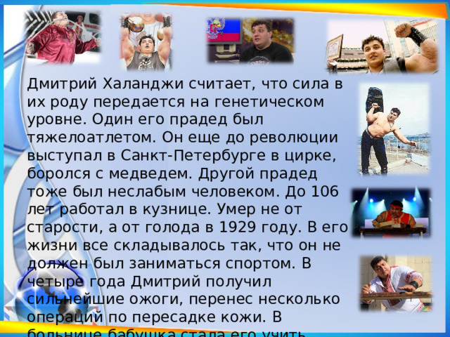 Дмитрий Халанджи считает, что сила в их роду передается на генетическом уровне. Один его прадед был тяжелоатлетом. Он еще до революции выступал в Санкт-Петербурге в цирке, боролся с медведем. Другой прадед тоже был неслабым человеком. До 106 лет работал в кузнице. Умер не от старости, а от голода в 1929 году. В его жизни все складывалось так, что он не должен был заниматься спортом. В четыре года Дмитрий получил сильнейшие ожоги, перенес несколько операций по пересадке кожи. В больнице бабушка стала его учить читать не по букварю, а по книге былин. 