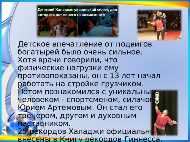 Детское впечатление от подвигов богатырей было очень сильное. Хотя врачи говорили, что физические нагрузки ему противопоказаны, он с 13 лет начал работать на стройке грузчиком. Потом познакомился с уникальным человеком - спортсменом, силачом Юрием Артемовым. Он стал его тренером, другом и духовным наставником. 25 рекордов Халаджи официально внесены в Книгу рекордов Гиннесса. 