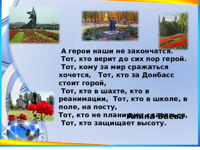  А герои наши не закончатся.  Тот, кто верит до сих пор герой.  Тот, кому за мир сражаться хочется, Тот, кто за Донбасс стоит горой,  Тот, кто в шахте, кто в реанимации, Тот, кто в школе, в поле, на посту, Тот, кто не планирует сдаваться,  Тот, кто защищает высоту. Алина Баева 