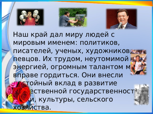 Наш край дал миру людей с мировым именем: политиков, писателей, ученых, художников, певцов. Их трудом, неутомимой энергией, огромным талантом мы вправе гордиться. Они внесли достойный вклад в развитие отечественной государственности, науки, культуры, сельского хозяйства.   