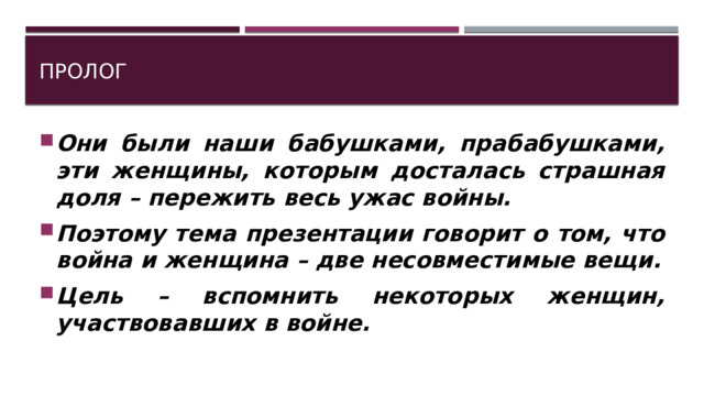 Пролог Они были наши бабушками, прабабушками, эти женщины, которым досталась страшная доля – пережить весь ужас войны. Поэтому тема презентации говорит о том, что война и женщина – две несовместимые вещи. Цель – вспомнить некоторых женщин, участвовавших в войне. 