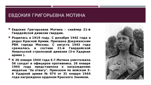 Евдокия Григорьевна Мотина Евдокия Григорьевна Мотина – снайпер 21-й Гвардейской дивизии гвардии. Родилась в 1919 году. С декабря 1942 года в рядах Красной Армии. Призвана Дзержинским РВК города Москвы. С августа 1943 года сражалась в составе 21-й Гвардейской Невельской стрелковой дивизии (3-я Ударная армия ). К 20 января 1944 года Е.Г.Мотина уничтожила 56 солдат и офицеров противника. 26 января 1944 года представлена к награждению медалью 