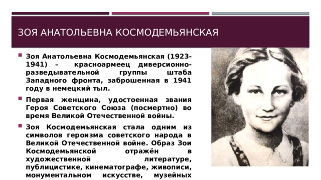 Зоя Анатольевна Космодемьянская Зоя Анатольевна Космодемьянская (1923-1941) – красноармеец диверсионно-разведывательной группы штаба Западного фронта, заброшенная в 1941 году в немецкий тыл. Первая женщина, удостоенная звания Героя Советского Союза (посмертно) во время Великой Отечественной войны. Зоя Космодемьянская стала одним из символов героизма советского народа в Великой Отечественной войне. Образ Зои Космодемьянской отражён в художественной литературе, публицистике, кинематографе, живописи, монументальном искусстве, музейных экспозициях. 