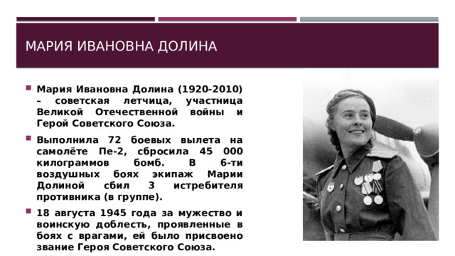 Мария Ивановна Долина Мария Ивановна Долина (1920-2010) – советская летчица, участница Великой Отечественной войны и Герой Советского Союза. Выполнила 72 боевых вылета на самолёте Пе-2, сбросила 45 000 килограммов бомб. В 6-ти воздушных боях экипаж Марии Долиной сбил 3 истребителя противника (в группе). 18 августа 1945 года за мужество и воинскую доблесть, проявленные в боях с врагами, ей было присвоено звание Героя Советского Союза. 