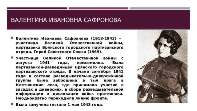 Валентина Ивановна Сафронова Валентина Ивановна Сафронова (1918-1943) – участница Великой Отечественной войны, партизанка Брянского городского партизанского отряда. Герой Советского Союза (1965). Участница Великой Отечественной войны с августа 1941 года, комсомолка. Была партизанкой-разведчицей Брянского городского партизанского отряда. В начале сентября 1941 года в составе разведывательно-диверсионной группы была заброшена в тыл врага в Клетнянские леса, где принимала участие в засадах и диверсиях, в сборе разведывательной информации о дислокации войск противника. Неоднократно переходила линию фронта. Была замучена гестапо 1 мая 1943 года. 