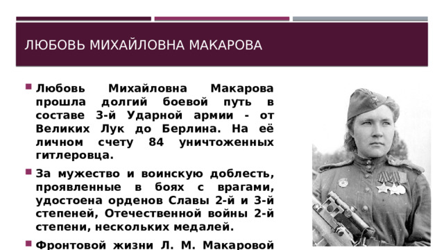 Любовь Михайловна Макарова Любовь Михайловна Макарова прошла долгий боевой путь в составе 3-й Ударной армии - от Великих Лук до Берлина. На её личном счету 84 уничтоженных гитлеровца. За мужество и воинскую доблесть, проявленные в боях с врагами, удостоена орденов Славы 2-й и 3-й степеней, Отечественной войны 2-й степени, нескольких медалей. Фронтовой жизни Л. М. Макаровой посвящена книга К. Лапина «Девушка с винтовкой». 