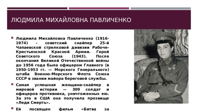 Людмила Михайловна Павличенко Людмила Михайловна Павличенко (1916-1974) – советский снайпер 25-й Чапаевской стрелковой дивизии Рабоче-Крестьянской Красной Армии. Герой Советского Союза (1943). После окончания Великой Отечественной войны до 1956 года была офицером Главного (в 1950-1953 гг. — Морского Генерального) штаба Военно-Морского Флота Союза СССР в звании майора береговой службы. Самая успешная женщина-снайпер в мировой истории — 309 солдат и офицеров противника, уничтоженных ею. За это в США она получила прозвище «Леди Смерть». Ей посвящен фильм «Битва за Севастополь», снятый в 2015 году с Юлией Пересильд. 