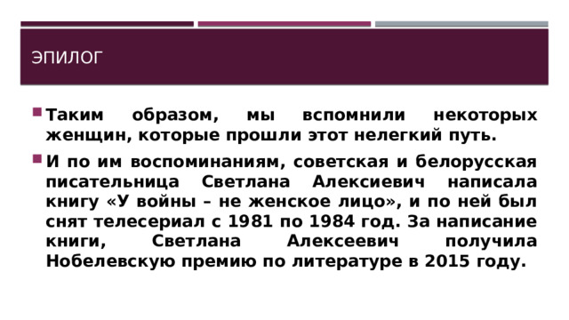 Эпилог Таким образом, мы вспомнили некоторых женщин, которые прошли этот нелегкий путь. И по им воспоминаниям, советская и белорусская писательница Светлана Алексиевич написала книгу «У войны – не женское лицо», и по ней был снят телесериал с 1981 по 1984 год. За написание книги, Светлана Алексеевич получила Нобелевскую премию по литературе в 2015 году. 