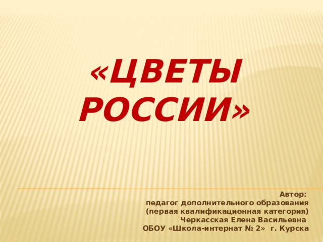 «Цветы России»            Автор:  педагог дополнительного образования  (первая квалификационная категория)  Черкасская Елена Васильевна  ОБОУ «Школа-интернат № 2» г. Курска 