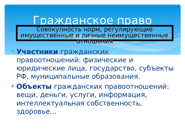 Гражданское право Совокупность норм, регулирующие имущественные и личные неимущественные отношения Участники гражданских правоотношений: физические и юридические лица, государство, субъекты РФ, муниципальные образования. Объекты гражданских правоотношений: вещи, деньги, услуги, информация, интеллектуальная собственность, здоровье…  
