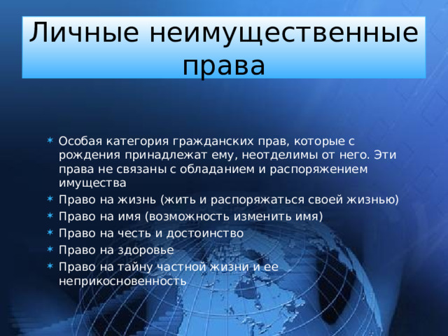 Личные неимущественные права Особая категория гражданских прав, которые с рождения принадлежат ему, неотделимы от него. Эти права не связаны с обладанием и распоряжением имущества Право на жизнь (жить и распоряжаться своей жизнью) Право на имя (возможность изменить имя) Право на честь и достоинство Право на здоровье Право на тайну частной жизни и ее неприкосновенность 