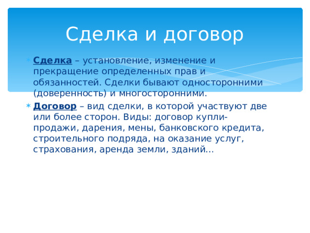 Сделка и договор Сделка – установление, изменение и прекращение определенных прав и обязанностей. Сделки бывают односторонними (доверенность) и многосторонними. Договор – вид сделки, в которой участвуют две или более сторон. Виды: договор купли-продажи, дарения, мены, банковского кредита, строительного подряда, на оказание услуг, страхования, аренда земли, зданий… 