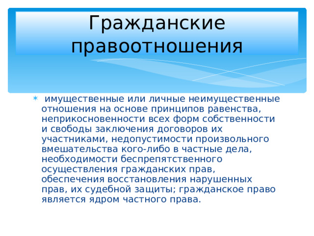 Гражданские правоотношения  имущественные или личные неимущественные отношения на основе принципов равенства, неприкосновенности всех форм собственности и свободы заключения договоров их участниками, недопустимости произвольного вмешательства кого-либо в частные дела, необходимости беспрепятственного осуществления гражданских прав, обеспечения восстановления нарушенных прав, их судебной защиты; гражданское право является ядром частного права. 
