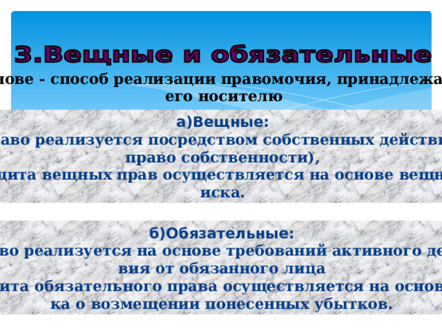 в основе - способ реализации правомочия, принадлежащего его носителю а)Вещные: -право реализуется посредством собственных действий ( право собственности), -защита вещных прав осуществляется на основе вещного иска. б)Обязательные: -право реализуется на основе требований активного дейст- вия от обязанного лица -защита обязательного права осуществляется на основе ис- ка о возмещении понесенных убытков. 