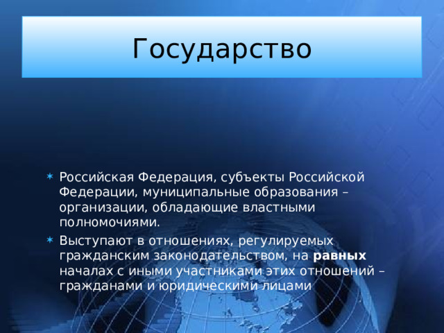 Государство Российская Федерация, субъекты Российской Федерации, муниципальные образования – организации, обладающие властными полномочиями. Выступают в отношениях, регулируемых гражданским законодательством, на равных началах с иными участниками этих отношений – гражданами и юридическими лицами 