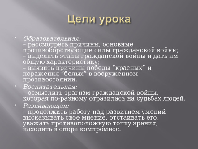 Образовательная:  – рассмотреть причины, основные противоборствующие силы гражданской войны;  – выделить этапы гражданской войны и дать им общую характеристику;  – выявить причины победы “красных” и поражения “белых” в вооруженном противостоянии. Воспитательная:  – осмыслить трагизм гражданской войны, которая по-разному отразилась на судьбах людей. Развивающая:  – продолжить работу над развитием умений высказывать свое мнение, отстаивать его, уважать противоположную точку зрения, находить в споре компромисс.  