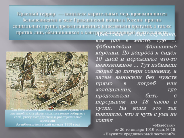 Арестован я был случайно, как раз в месте, где … фабриковали фальшивые керенки. До допроса я сидел 10 дней и переживал что-то невозможное … Тут избивали людей до потери сознания, a затем выносили без чувств прямо в погреб или холодильник, где продолжали бить с перерывом по 18 часов в сутки. На меня это так повлияло, что я чуть с ума не сошёл «Известия» от 26-го января 1919 года, № 18, «Неужели средневековый застенок?» Так большевистские карательные отряды из латышей и китайцев насильственно отбирают хлеб, разоряют деревни и расстреливают крестьян  Антибольшевистский плакат 1918 года 