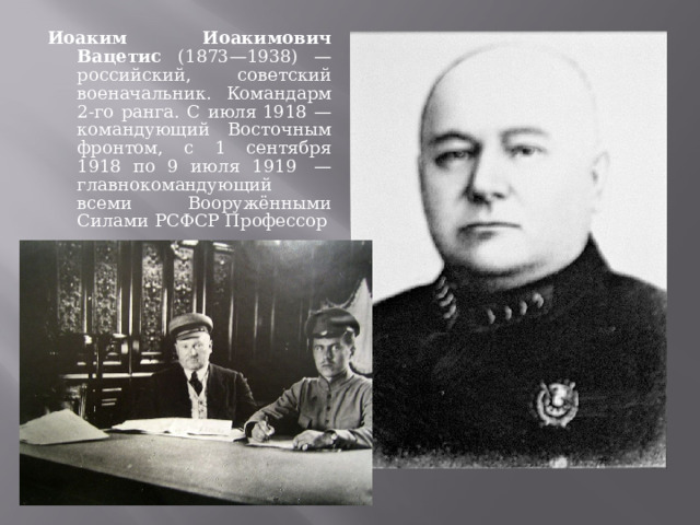 Иоаким Иоакимович Вацетис (1873—1938) — российский, советский военачальник. Командарм 2-го ранга. С июля 1918 — командующий Восточным фронтом, с 1 сентября 1918 по 9 июля 1919  — главнокомандующий всеми Вооружёнными Силами РСФСР Профессор 