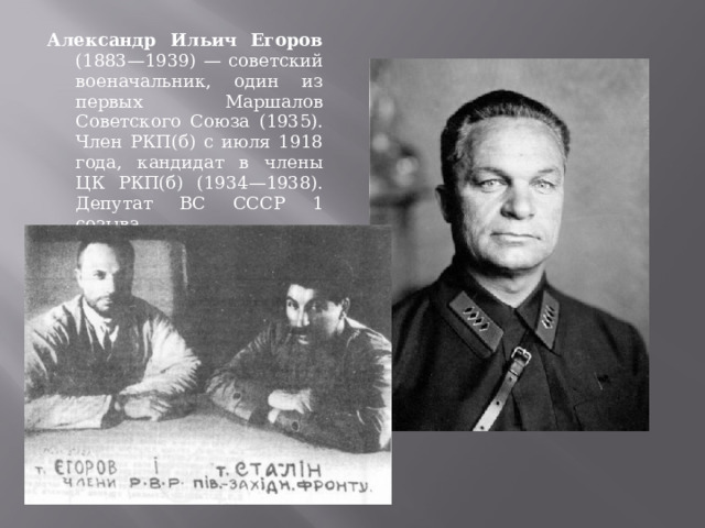 Александр Ильич Егоров (1883—1939) — советский военачальник, один из первых Маршалов Советского Союза (1935). Член РКП(б) с июля 1918 года, кандидат в члены ЦК РКП(б) (1934—1938). Депутат ВС СССР 1 созыва 
