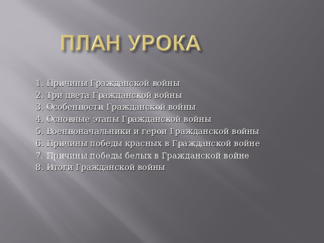 1. Причины Гражданской войны 2. Три цвета Гражданской войны 3. Особенности Гражданской войны 4. Основные этапы Гражданской войны 5. Военноначальники и герои Гражданской войны 6. Причины победы красных в Гражданской войне 7. Причины победы белых в Гражданской войне 8. Итоги Гражданской войны 