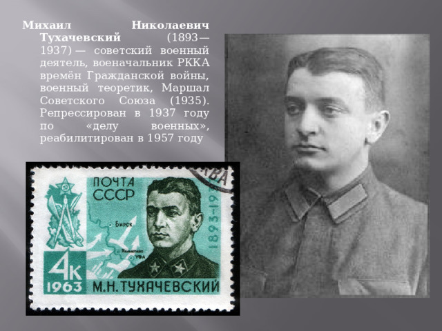 Михаил Николаевич Тухачевский (1893—1937) — советский военный деятель, военачальник РККА времён Гражданской войны, военный теоретик, Маршал Советского Союза (1935). Репрессирован в 1937 году по «делу военных», реабилитирован в 1957 году 