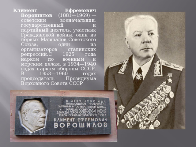Климент Ефремович Ворошилов (1881—1969) — советский военачальник, государственный и партийный деятель, участник Гражданской войны, один из первых Маршалов Советского Союза, один из организаторов сталинских репрессий.С 1925 года нарком по военным и морским делам, в 1934—1940 годах нарком обороны СССР. В 1953—1960 годах председатель Президиума Верховного Совета СССР 