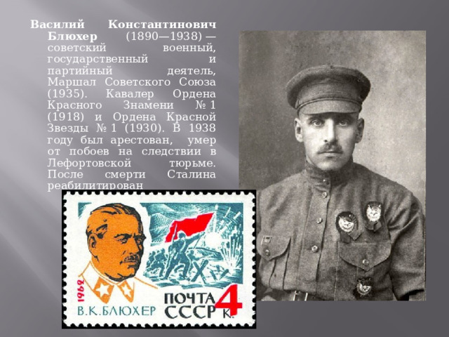 Василий Константинович Блюхер (1890—1938) — советский военный, государственный и партийный деятель, Маршал Советского Союза (1935). Кавалер Ордена Красного Знамени № 1 (1918) и Ордена Красной Звезды № 1 (1930). В 1938 году был арестован, умер от побоев на следствии в Лефортовской тюрьме. После смерти Сталина реабилитирован 