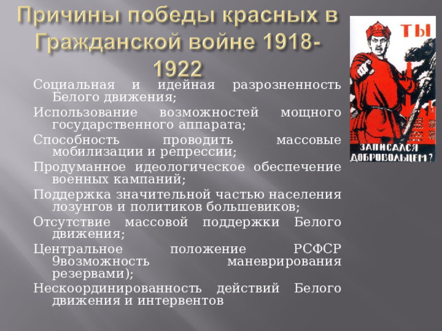 Социальная и идейная разрозненность Белого движения; Использование возможностей мощного государственного аппарата; Способность проводить массовые мобилизации и репрессии; Продуманное идеологическое обеспечение военных кампаний; Поддержка значительной частью населения лозунгов и политиков большевиков; Отсутствие массовой поддержки Белого движения; Центральное положение РСФСР 9возможность маневрирования резервами); Нескоординированность действий Белого движения и интервентов 