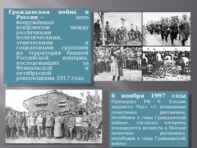 Гражданская война в России  — цепь вооружённых конфликтов между различными политическими, этническими и социальными группами на территории бывшей Российской империи, последовавших за Февральской и октябрьской революциями 1917 года 6 ноября 1997 года Президент РФ Б. Ельцин подписал Указ «О возведении памятника россиянам, погибшим в годы Гражданской войны», согласно которому планируется возвести в Москве памятник россиянам, погибшим в годы Гражданской войны 