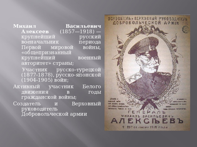Михаил Васильевич Алексеев (1857—1918) — крупнейший русский военачальник периода Первой мировой войны, «общепризнанный крупнейший военный авторитет» страны;  Участник русско-турецкой (1877-1878), русско-японской (1904-1905) войн; Активный участник Белого движения в годы гражданской войны; Создатель и Верховный руководитель Добровольческой армии 